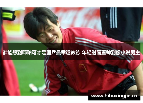 谁能想到邱贻可才是国乒最幸运教练 年轻时简直帅到像小说男主